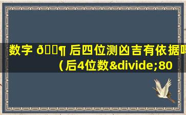 数字 🐶 后四位测凶吉有依据吗（后4位数÷80一整数x80看吉凶）